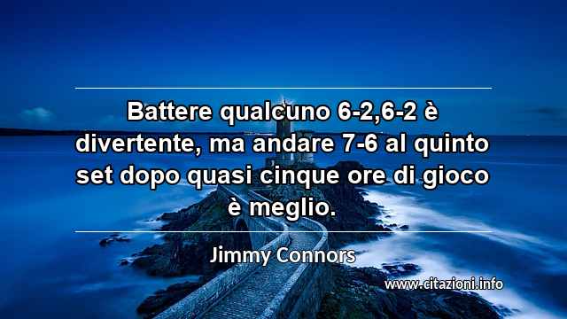 “Battere qualcuno 6-2,6-2 è divertente, ma andare 7-6 al quinto set dopo quasi cinque ore di gioco è meglio.”