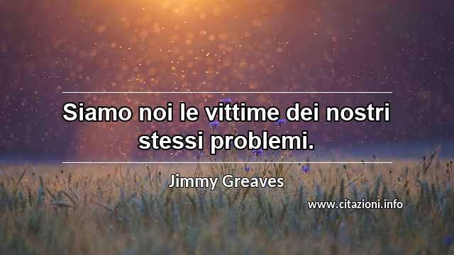 “Siamo noi le vittime dei nostri stessi problemi. ”
