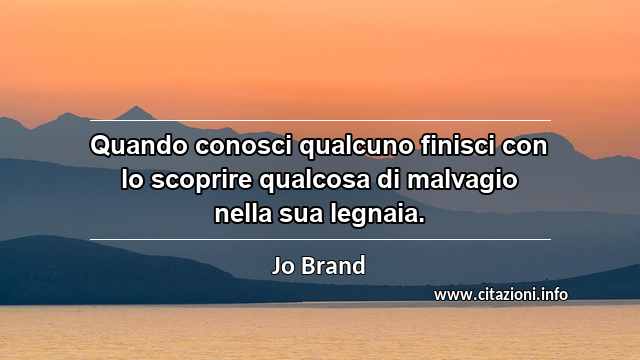 “Quando conosci qualcuno finisci con lo scoprire qualcosa di malvagio nella sua legnaia.”