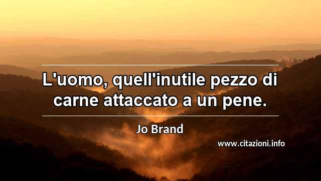 “L'uomo, quell'inutile pezzo di carne attaccato a un pene.”