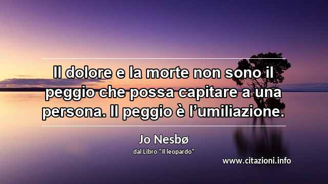 “Il dolore e la morte non sono il peggio che possa capitare a una persona. Il peggio è l’umiliazione.”