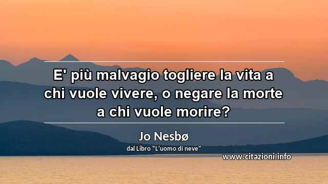 “E' più malvagio togliere la vita a chi vuole vivere, o negare la morte a chi vuole morire?”