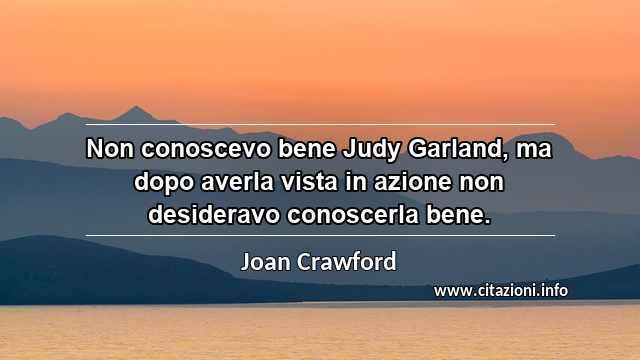 “Non conoscevo bene Judy Garland, ma dopo averla vista in azione non desideravo conoscerla bene.”