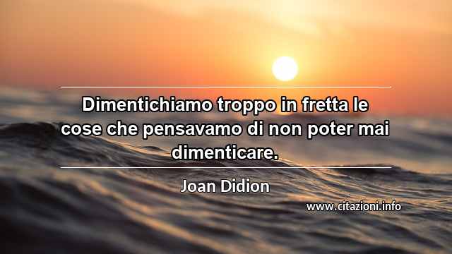 “Dimentichiamo troppo in fretta le cose che pensavamo di non poter mai dimenticare.”