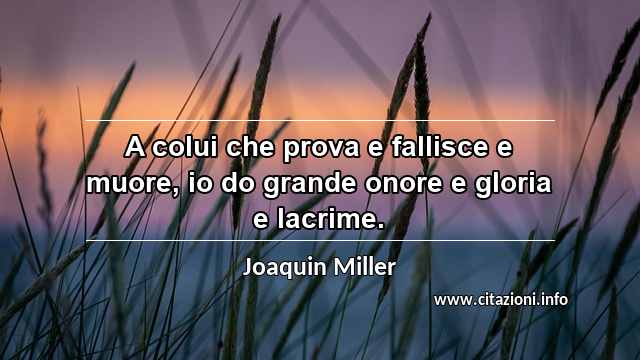 “A colui che prova e fallisce e muore, io do grande onore e gloria e lacrime.”