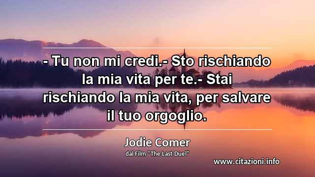 “- Tu non mi credi.- Sto rischiando la mia vita per te.- Stai rischiando la mia vita, per salvare il tuo orgoglio.”
