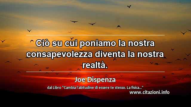 “Ciò su cui poniamo la nostra consapevolezza diventa la nostra realtà.”