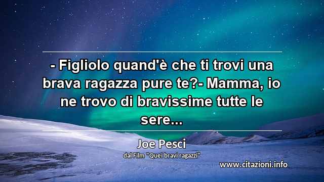 “- Figliolo quand'è che ti trovi una brava ragazza pure te?- Mamma, io ne trovo di bravissime tutte le sere...”