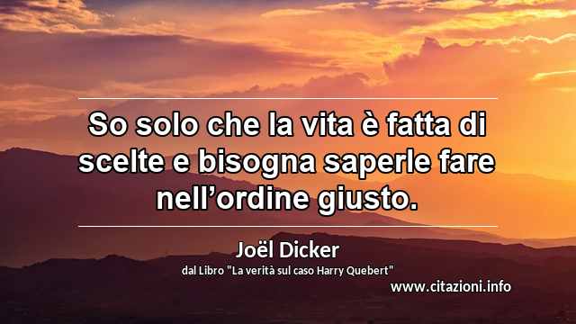 “So solo che la vita è fatta di scelte e bisogna saperle fare nell’ordine giusto.”