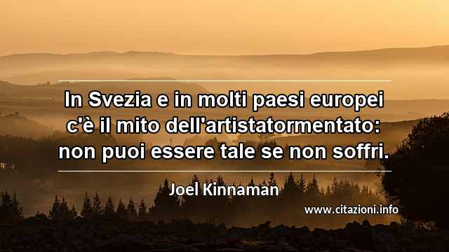 “In Svezia e in molti paesi europei c'è il mito dell'artistatormentato: non puoi essere tale se non soffri.”