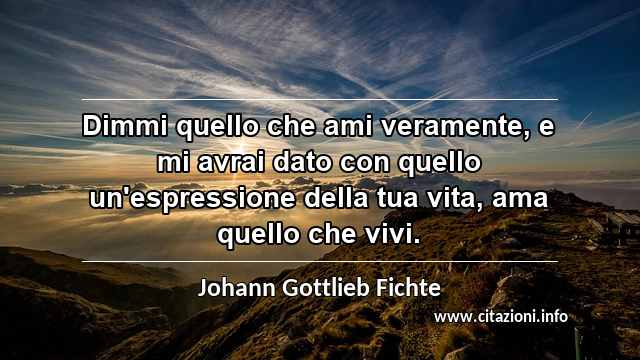 “Dimmi quello che ami veramente, e mi avrai dato con quello un'espressione della tua vita, ama quello che vivi.”