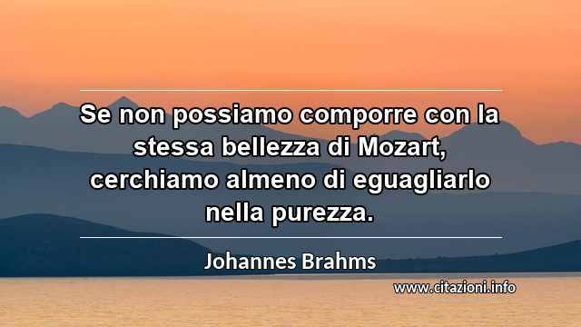 “Se non possiamo comporre con la stessa bellezza di Mozart, cerchiamo almeno di eguagliarlo nella purezza.”
