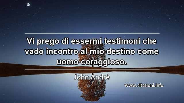 “Vi prego di essermi testimoni che vado incontro al mio destino come uomo coraggioso.”