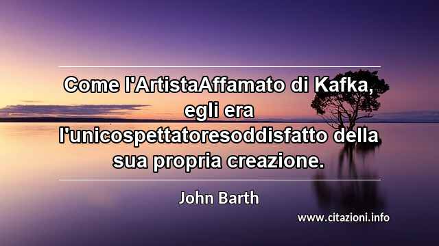 “Come l'ArtistaAffamato di Kafka, egli era l'unicospettatoresoddisfatto della sua propria creazione.”