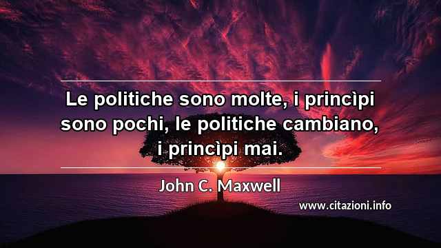 “Le politiche sono molte, i princìpi sono pochi, le politiche cambiano, i princìpi mai.”