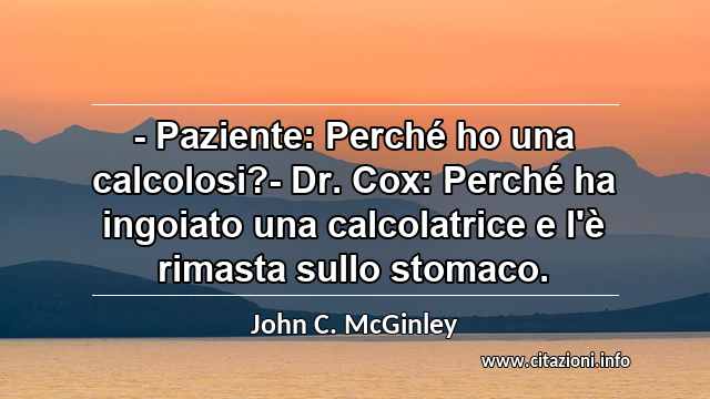 “- Paziente: Perché ho una calcolosi?- Dr. Cox: Perché ha ingoiato una calcolatrice e l'è rimasta sullo stomaco.”