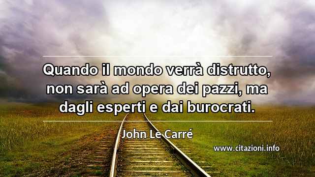 “Quando il mondo verrà distrutto, non sarà ad opera dei pazzi, ma dagli esperti e dai burocrati.”