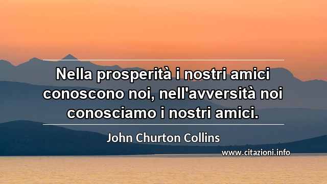 “Nella prosperità i nostri amici conoscono noi, nell'avversità noi conosciamo i nostri amici.”