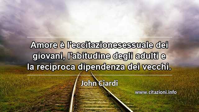 “Amore è l'eccitazionesessuale dei giovani, l'abitudine degli adulti e la reciproca dipendenza dei vecchi.”