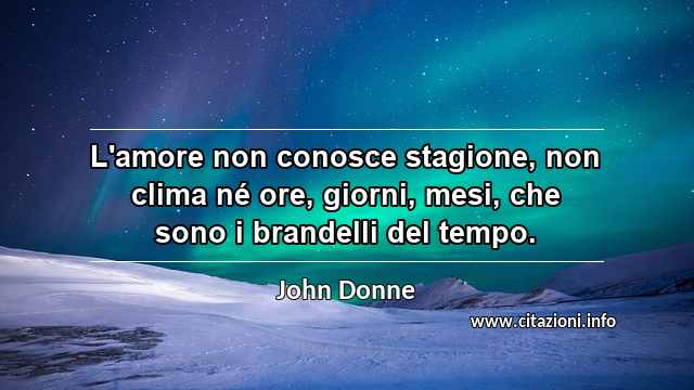 “L'amore non conosce stagione, non clima né ore, giorni, mesi, che sono i brandelli del tempo.”