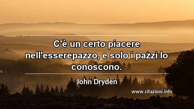 “C'è un certo piacere nell'esserepazzo, e solo i pazzi lo conoscono.”