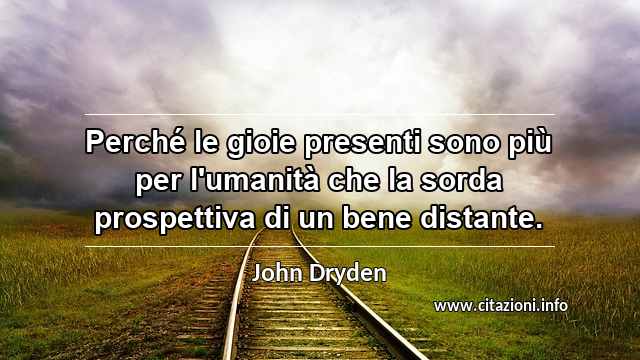 “Perché le gioie presenti sono più per l'umanità che la sorda prospettiva di un bene distante.”