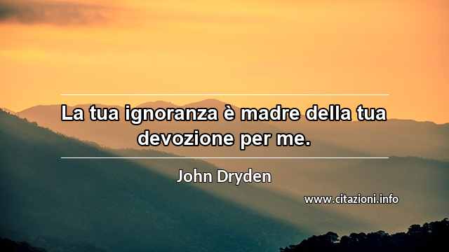 “La tua ignoranza è madre della tua devozione per me.”