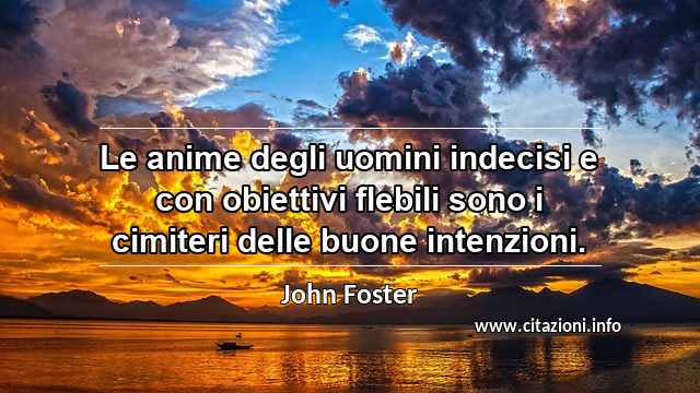“Le anime degli uomini indecisi e con obiettivi flebili sono i cimiteri delle buone intenzioni.”