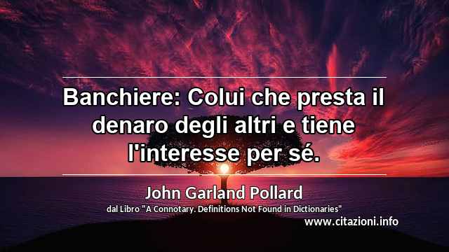 “Banchiere: Colui che presta il denaro degli altri e tiene l'interesse per sé.”