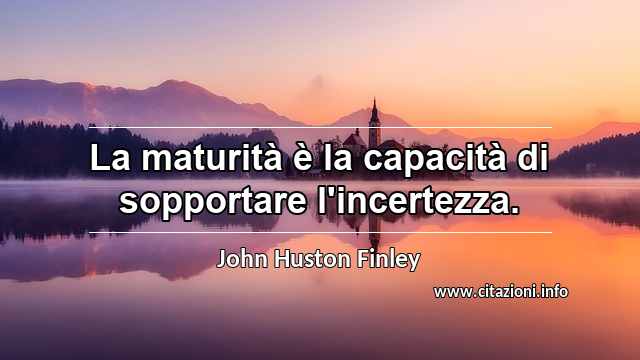 “La maturità è la capacità di sopportare l'incertezza.”