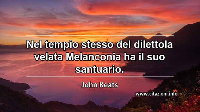 “Nel tempio stesso del dilettola velata Melanconia ha il suo santuario.”