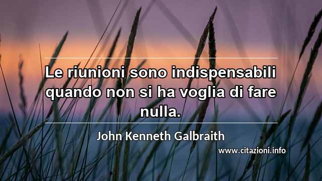 “Le riunioni sono indispensabili quando non si ha voglia di fare nulla.”
