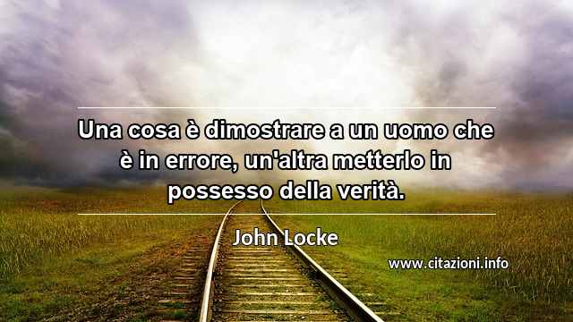 “Una cosa è dimostrare a un uomo che è in errore, un'altra metterlo in possesso della verità.”