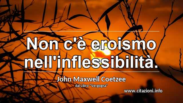 “Non c'è eroismo nell'inflessibilità.”