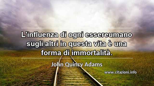 “L'influenza di ogni essereumano sugli altri in questa vita è una forma di immortalità.”