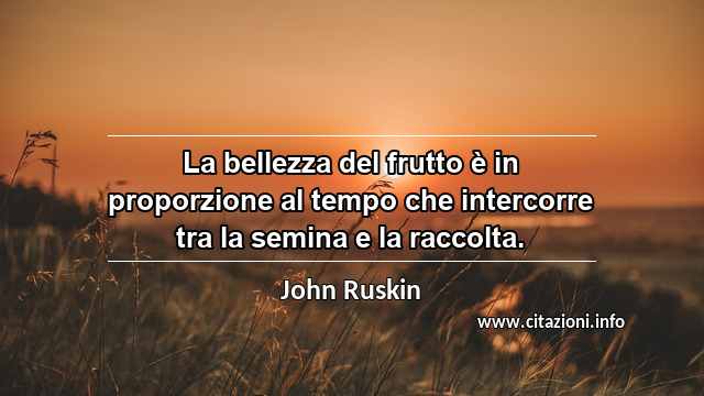 “La bellezza del frutto è in proporzione al tempo che intercorre tra la semina e la raccolta.”