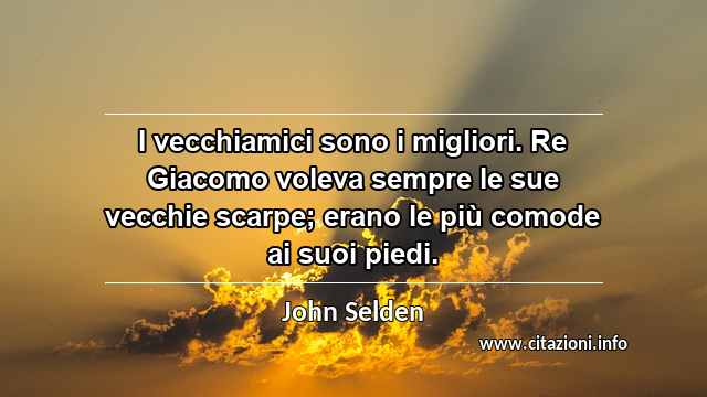 “I vecchiamici sono i migliori. Re Giacomo voleva sempre le sue vecchie scarpe; erano le più comode ai suoi piedi.”