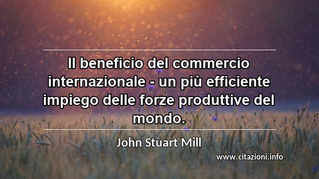 “Il beneficio del commercio internazionale - un più efficiente impiego delle forze produttive del mondo.”