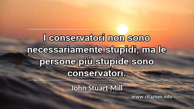 “I conservatori non sono necessariamente stupidi, ma le persone più stupide sono conservatori.”