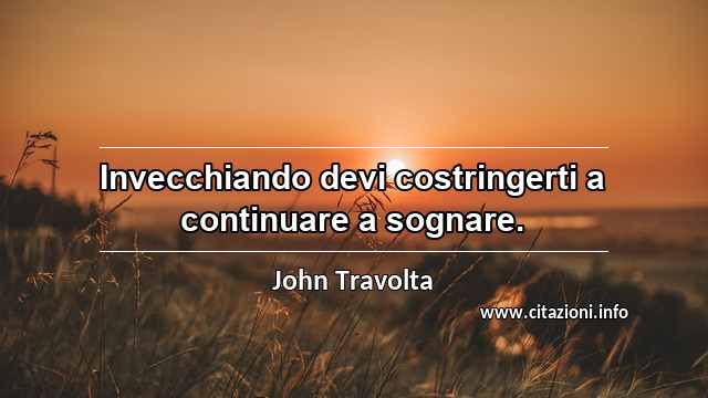 “Invecchiando devi costringerti a continuare a sognare.”