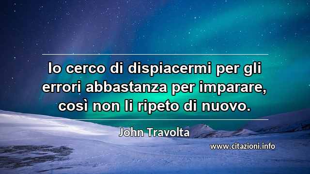 “Io cerco di dispiacermi per gli errori abbastanza per imparare, così non li ripeto di nuovo.”