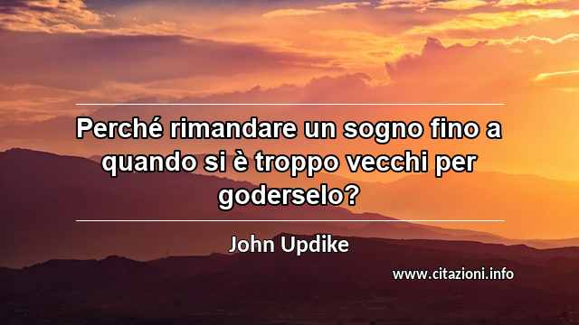 “Perché rimandare un sogno fino a quando si è troppo vecchi per goderselo?”