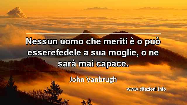 “Nessun uomo che meriti è o può esserefedele a sua moglie, o ne sarà mai capace.”