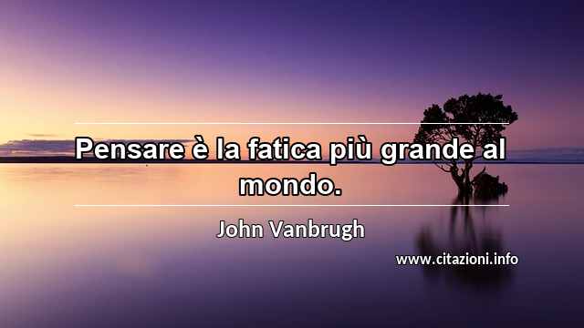 “Pensare è la fatica più grande al mondo.”