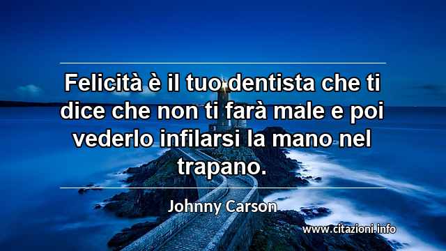 “Felicità è il tuo dentista che ti dice che non ti farà male e poi vederlo infilarsi la mano nel trapano.”