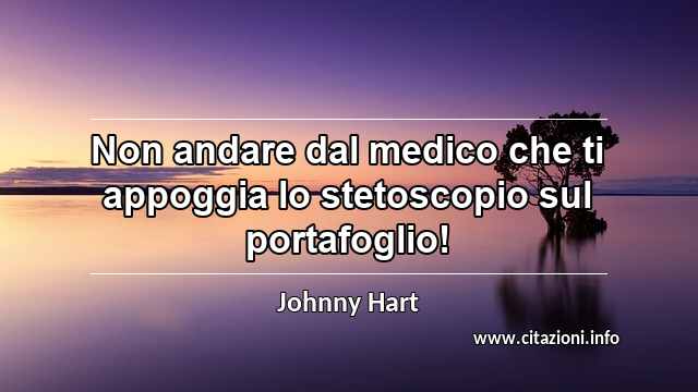 “Non andare dal medico che ti appoggia lo stetoscopio sul portafoglio!”