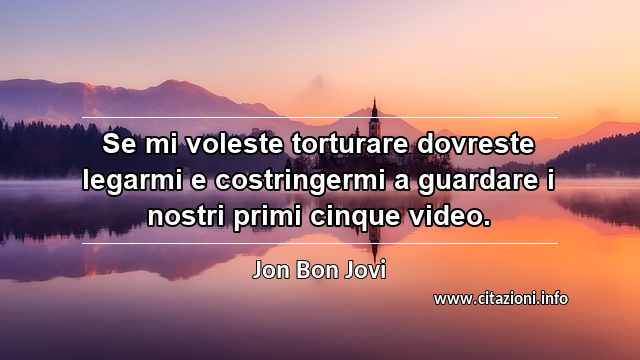 “Se mi voleste torturare dovreste legarmi e costringermi a guardare i nostri primi cinque video.”