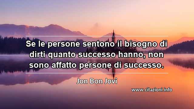 “Se le persone sentono il bisogno di dirti quanto successo hanno, non sono affatto persone di successo.”