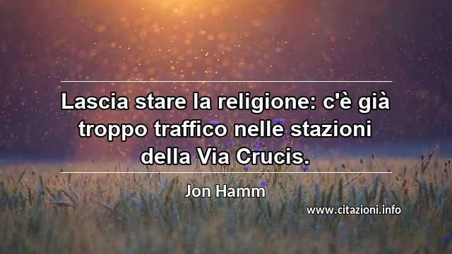 “Lascia stare la religione: c'è già troppo traffico nelle stazioni della Via Crucis.”