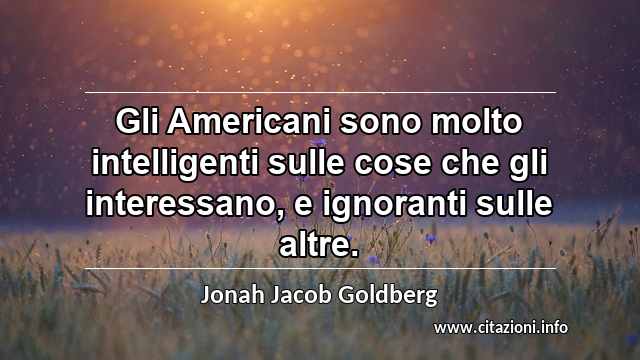 “Gli Americani sono molto intelligenti sulle cose che gli interessano, e ignoranti sulle altre.”